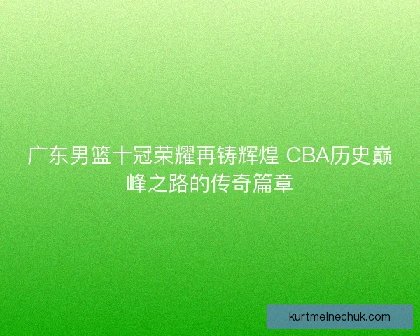 广东男篮十冠荣耀再铸辉煌 CBA历史巅峰之路的传奇篇章