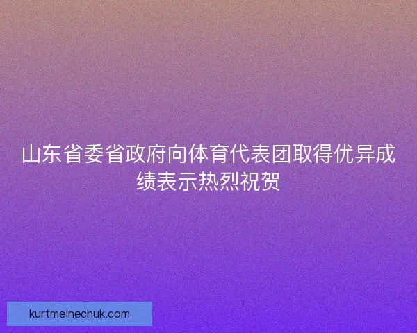 山东省委省政府向体育代表团取得优异成绩表示热烈祝贺