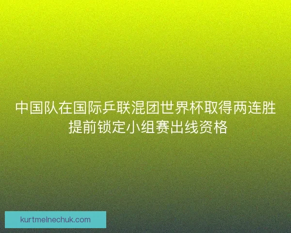 中国队在国际乒联混团世界杯取得两连胜 提前锁定小组赛出线资格