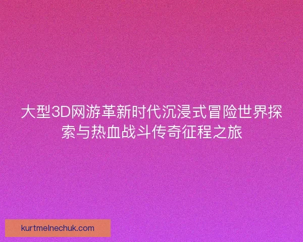 大型3D网游革新时代沉浸式冒险世界探索与热血战斗传奇征程之旅