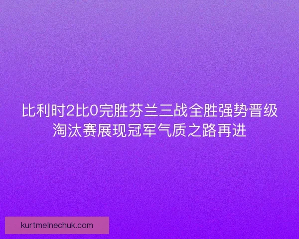 比利时2比0完胜芬兰三战全胜强势晋级淘汰赛展现冠军气质之路再进
